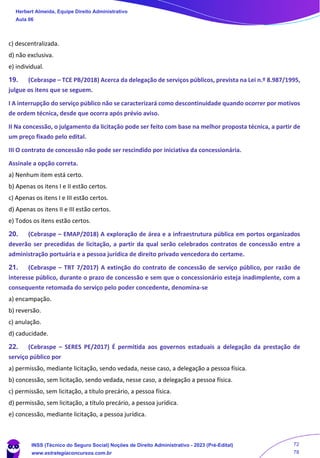 c) descentralizada.
d) não exclusiva.
e) individual.
19. (Cebraspe – TCE PB/2018) Acerca da delegação de serviços públicos, prevista na Lei n.º 8.987/1995,
julgue os itens que se seguem.
I A interrupção do serviço público não se caracterizará como descontinuidade quando ocorrer por motivos
de ordem técnica, desde que ocorra após prévio aviso.
II Na concessão, o julgamento da licitação pode ser feito com base na melhor proposta técnica, a partir de
um preço fixado pelo edital.
III O contrato de concessão não pode ser rescindido por iniciativa da concessionária.
Assinale a opção correta.
a) Nenhum item está certo.
b) Apenas os itens I e II estão certos.
c) Apenas os itens I e III estão certos.
d) Apenas os itens II e III estão certos.
e) Todos os itens estão certos.
20. (Cebraspe – EMAP/2018) A exploração de área e a infraestrutura pública em portos organizados
deverão ser precedidas de licitação, a partir da qual serão celebrados contratos de concessão entre a
administração portuária e a pessoa jurídica de direito privado vencedora do certame.
21. (Cebraspe – TRT 7/2017) A extinção do contrato de concessão de serviço público, por razão de
interesse público, durante o prazo de concessão e sem que o concessionário esteja inadimplente, com a
consequente retomada do serviço pelo poder concedente, denomina-se
a) encampação.
b) reversão.
c) anulação.
d) caducidade.
22. (Cebraspe – SERES PE/2017) É permitida aos governos estaduais a delegação da prestação de
serviço público por
a) permissão, mediante licitação, sendo vedada, nesse caso, a delegação a pessoa física.
b) concessão, sem licitação, sendo vedada, nesse caso, a delegação a pessoa física.
c) permissão, sem licitação, a título precário, a pessoa física.
d) permissão, sem licitação, a título precário, a pessoa jurídica.
e) concessão, mediante licitação, a pessoa jurídica.
Herbert Almeida, Equipe Direito Administrativo
Aula 06
INSS (Técnico do Seguro Social) Noções de Direito Administrativo - 2023 (Pré-Edital)
www.estrategiaconcursos.com.br
04085548190 - Carlos Vinicius Santos Rocha
72
78
 