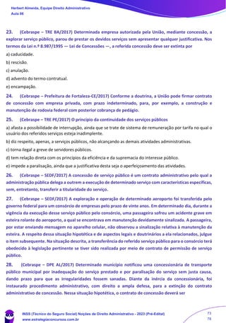 23. (Cebraspe – TRE BA/2017) Determinada empresa autorizada pela União, mediante concessão, a
explorar serviço público, parou de prestar os devidos serviços sem apresentar qualquer justificativa. Nos
termos da Lei n.º 8.987/1995 — Lei de Concessões —, a referida concessão deve ser extinta por
a) caducidade.
b) rescisão.
c) anulação.
d) advento do termo contratual.
e) encampação.
24. (Cebraspe – Prefeitura de Fortaleza-CE/2017) Conforme a doutrina, a União pode firmar contrato
de concessão com empresa privada, com prazo indeterminado, para, por exemplo, a construção e
manutenção de rodovia federal com posterior cobrança de pedágio.
25. (Cebraspe – TRE PE/2017) O princípio da continuidade dos serviços públicos
a) afasta a possibilidade de interrupção, ainda que se trate de sistema de remuneração por tarifa no qual o
usuário dos referidos serviços esteja inadimplente.
b) diz respeito, apenas, a serviços públicos, não alcançando as demais atividades administrativas.
c) torna ilegal a greve de servidores públicos.
d) tem relação direta com os princípios da eficiência e da supremacia do interesse público.
e) impede a paralisação, ainda que a justificativa desta seja o aperfeiçoamento das atividades.
26. (Cebraspe – SEDF/2017) A concessão de serviço público é um contrato administrativo pelo qual a
administração pública delega a outrem a execução de determinado serviço com características específicas,
sem, entretanto, transferir a titularidade do serviço.
27. (Cebraspe – SEDF/2017) A exploração e operação de determinado aeroporto foi transferida pelo
governo federal para um consórcio de empresas pelo prazo de vinte anos. Em determinado dia, durante a
vigência da execução desse serviço público pelo consórcio, uma passageira sofreu um acidente grave em
esteira rolante do aeroporto, a qual se encontrava em manutenção devidamente sinalizada. A passageira,
por estar enviando mensagem no aparelho celular, não observou a sinalização relativa à manutenção da
esteira. A respeito dessa situação hipotética e de aspectos legais e doutrinários a ela relacionados, julgue
o item subsequente. Na situação descrita, a transferência do referido serviço público para o consórcio terá
obedecido à legislação pertinente se tiver sido realizada por meio de contrato de permissão de serviço
público.
28. (Cebraspe – DPE AL/2017) Determinado município notificou uma concessionária de transporte
público municipal por inadequação do serviço prestado e por paralisação do serviço sem justa causa,
dando prazo para que as irregularidades fossem sanadas. Diante da inércia da concessionária, foi
instaurado procedimento administrativo, com direito a ampla defesa, para a extinção do contrato
administrativo de concessão. Nessa situação hipotética, o contrato de concessão deverá ser
Herbert Almeida, Equipe Direito Administrativo
Aula 06
INSS (Técnico do Seguro Social) Noções de Direito Administrativo - 2023 (Pré-Edital)
www.estrategiaconcursos.com.br
04085548190 - Carlos Vinicius Santos Rocha
73
78
 