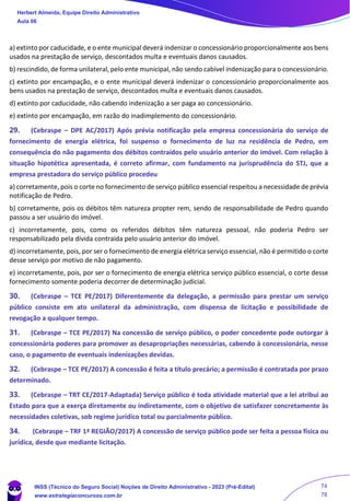 a) extinto por caducidade, e o ente municipal deverá indenizar o concessionário proporcionalmente aos bens
usados na prestação de serviço, descontados multa e eventuais danos causados.
b) rescindido, de forma unilateral, pelo ente municipal, não sendo cabível indenização para o concessionário.
c) extinto por encampação, e o ente municipal deverá indenizar o concessionário proporcionalmente aos
bens usados na prestação de serviço, descontados multa e eventuais danos causados.
d) extinto por caducidade, não cabendo indenização a ser paga ao concessionário.
e) extinto por encampação, em razão do inadimplemento do concessionário.
29. (Cebraspe – DPE AC/2017) Após prévia notificação pela empresa concessionária do serviço de
fornecimento de energia elétrica, foi suspenso o fornecimento de luz na residência de Pedro, em
consequência do não pagamento dos débitos contraídos pelo usuário anterior do imóvel. Com relação à
situação hipotética apresentada, é correto afirmar, com fundamento na jurisprudência do STJ, que a
empresa prestadora do serviço público procedeu
a) corretamente, pois o corte no fornecimento de serviço público essencial respeitou a necessidade de prévia
notificação de Pedro.
b) corretamente, pois os débitos têm natureza propter rem, sendo de responsabilidade de Pedro quando
passou a ser usuário do imóvel.
c) incorretamente, pois, como os referidos débitos têm natureza pessoal, não poderia Pedro ser
responsabilizado pela dívida contraída pelo usuário anterior do imóvel.
d) incorretamente, pois, por ser o fornecimento de energia elétrica serviço essencial, não é permitido o corte
desse serviço por motivo de não pagamento.
e) incorretamente, pois, por ser o fornecimento de energia elétrica serviço público essencial, o corte desse
fornecimento somente poderia decorrer de determinação judicial.
30. (Cebraspe – TCE PE/2017) Diferentemente da delegação, a permissão para prestar um serviço
público consiste em ato unilateral da administração, com dispensa de licitação e possibilidade de
revogação a qualquer tempo.
31. (Cebraspe – TCE PE/2017) Na concessão de serviço público, o poder concedente pode outorgar à
concessionária poderes para promover as desapropriações necessárias, cabendo à concessionária, nesse
caso, o pagamento de eventuais indenizações devidas.
32. (Cebraspe – TCE PE/2017) A concessão é feita a título precário; a permissão é contratada por prazo
determinado.
33. (Cebraspe – TRT CE/2017-Adaptada) Serviço público é toda atividade material que a lei atribui ao
Estado para que a exerça diretamente ou indiretamente, com o objetivo de satisfazer concretamente às
necessidades coletivas, sob regime jurídico total ou parcialmente público.
34. (Cebraspe – TRF 1ª REGIÃO/2017) A concessão de serviço público pode ser feita a pessoa física ou
jurídica, desde que mediante licitação.
Herbert Almeida, Equipe Direito Administrativo
Aula 06
INSS (Técnico do Seguro Social) Noções de Direito Administrativo - 2023 (Pré-Edital)
www.estrategiaconcursos.com.br
04085548190 - Carlos Vinicius Santos Rocha
74
78
==29d16b==
 