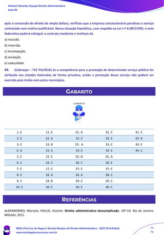 após a concessão do direito de ampla defesa, verificou que a empresa concessionária paralisou o serviço
contratado sem motivo justificável. Nessa situação hipotética, com respaldo na Lei n.º 8.987/1995, o ente
federativo poderá extinguir o contrato mediante o instituto da
a) rescisão.
b) reversão.
c) encampação.
d) anulação.
e) caducidade.
44. (Cebraspe – TCE PA/2016) Se a competência para a prestação de determinado serviço público for
atribuída aos estados federados de forma privativa, então a prestação desse serviço não poderá ser
exercida pela União nem pelos municípios.
GABARITO
1. E 11. E 21. A 31. C 41. C
2. E 12. A 22. E 32. E 42. B
3. C 13. B 23. A 33. C 43. E
4. A 14. A 24. E 34. E 44. C
5. E 15. E 25. D 35. A
6. C 16. C 26. C 36. E
7. C 17. C 27. E 37. C
8. E 18. A 28. A 38. C
9. C 19. B 29. C 39. C
10. E 20. E 30. E 40. C
REFERÊNCIAS
ALEXANDRINO, Marcelo; PAULO, Vicente. Direito administrativo descomplicado. 19ª Ed. Rio de Janeiro:
Método, 2011.
Herbert Almeida, Equipe Direito Administrativo
Aula 06
INSS (Técnico do Seguro Social) Noções de Direito Administrativo - 2023 (Pré-Edital)
www.estrategiaconcursos.com.br
04085548190 - Carlos Vinicius Santos Rocha
76
78
 