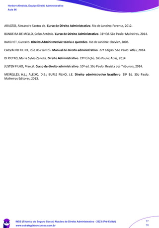 ARAGÃO, Alexandre Santos de. Curso de Direito Administrativo. Rio de Janeiro: Forense, 2012.
BANDEIRA DE MELLO, Celso Antônio. Curso de Direito Administrativo. 31ª Ed. São Paulo: Malheiros, 2014.
BARCHET, Gustavo. Direito Administrativo: teoria e questões. Rio de Janeiro: Elsevier, 2008.
CARVALHO FILHO, José dos Santos. Manual de direito administrativo. 27ª Edição. São Paulo: Atlas, 2014.
DI PIETRO, Maria Sylvia Zanella. Direito Administrativo. 27ª Edição. São Paulo: Atlas, 2014.
JUSTEN FILHO, Marçal. Curso de direito administrativo. 10ª ed. São Paulo: Revista dos Tribunais, 2014.
MEIRELLES, H.L.; ALEIXO, D.B.; BURLE FILHO, J.E. Direito administrativo brasileiro. 39ª Ed. São Paulo:
Malheiros Editores, 2013.
Herbert Almeida, Equipe Direito Administrativo
Aula 06
INSS (Técnico do Seguro Social) Noções de Direito Administrativo - 2023 (Pré-Edital)
www.estrategiaconcursos.com.br
04085548190 - Carlos Vinicius Santos Rocha
77
78
 