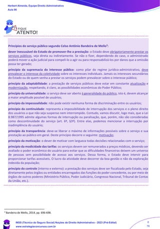 Princípios do serviço público segundo Celso Antônio Bandeira de Mello3
:
dever inescusável do Estado de promover-lhe a prestação: o Estado deve obrigatoriamente prestar os
serviços públicos, seja direta ou indiretamente. Se não o fizer, dependendo do caso, o administrado
poderá mover a ação judicial para compeli-lo a agir ou para responsabilizá-los por danos que a omissão
possa ter gerado;
princípio da supremacia do interesse público: como pilar do regime jurídico-administrativo, deve
prevalecer o interesse da coletividade sobre os interesses individuais. Jamais os interesses secundários
do Estado ou de quem venha a prestar os serviços podem prevalecer sobre o interesse público;
princípio da adaptabilidade: a prestação de serviços públicos deve estar em constante atualização e
modernização, respeitando, é claro, as possibilidades econômicas do Poder Público;
princípio da universalidade: o serviço deve ser aberto à generalidade do público, isto é, devem alcançar
a maior amplitude possível de usuários;
princípio da impessoalidade: não pode existir nenhuma forma de discriminação entre os usuários;
princípio da continuidade: representa a impossibilidade de interrupção dos serviços e o pleno direito
dos usuários a que não seja suspenso nem interrompido. Contudo, vamos discutir, logo mais, que a Lei
8.987/1995 admite algumas formas de interrupção ou paralisação, que, porém, não são consideradas
como descontinuidade do serviço (art. 6º, §3º). Entre elas, podemos mencionar a interrupção por
inadimplência do usuário;
princípio da transparência: deve-se liberar o máximo de informações possíveis sobre o serviço e sua
prestação ao público em geral. Deste princípio decorre o seguinte: motivação;
princípio da motivação: o dever de motivar com largueza todas decisões relacionadas com o serviço;
princípio da modicidade das tarifas: os serviços devem ser remunerados a preços módicos, devendo ser
avaliado o poder econômico do usuário para evitar que as dificuldades financeiras deixem um universo
de pessoas sem possibilidade de acesso aos serviços. Dessa forma, o Estado deve intervir para
proporcionar tarifas acessíveis. O lucro da atividade deve decorrer da boa gestão e não da exploração
indevida da população;
princípio do controle (interno e externo): a prestação dos serviços deve ser fiscalizada pelo Estado, seja
diretamente pelos órgãos ou entidades encarregados das funções do poder concedente, ou por meio de
órgãos de outros poderes (Ministério Público, Poder Judiciário, Congresso Nacional, Tribunal de Contas
da União, etc.).
3 Bandeira de Mello, 2014, pp. 696-698.
Herbert Almeida, Equipe Direito Administrativo
Aula 06
INSS (Técnico do Seguro Social) Noções de Direito Administrativo - 2023 (Pré-Edital)
www.estrategiaconcursos.com.br
04085548190 - Carlos Vinicius Santos Rocha
8
78
 