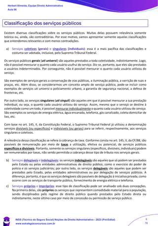 Classificação dos serviços públicos
Existem diversas classificações sobre os serviços públicos. Muitas delas possuem relevância somente
teórica ou, ainda, são contraditórias. Por esse motivo, vamos apresentar somente aquelas classificações
que entendemos relevantes e com menos contradições.
a) Serviços coletivos (gerais) e singulares (individuais): essa é a mais pacífica das classificações e
costuma ser adotada, inclusive, pelo Supremo Tribunal Federal.
Os serviços públicos gerais (uti universi) são aqueles prestados a toda coletividade, indistintamente. Logo,
não é possível mensurar o quanto cada usuário usufrui do serviço. Diz-se, portanto, que eles são prestados
a usuários indeterminados. Por conseguinte, não é possível mensurar o quanto cada usuário utilizou do
serviço.
São exemplos de serviços gerais a conservação de vias públicas, a iluminação pública, a varrição de ruas e
praças, etc. Além disso, se considerarmos um conceito amplo de serviço público, pode-se incluir como
exemplos de serviços uti universi o policiamento urbano, a garantia de segurança nacional, a defesa de
fronteiras, etc.
Por outro lado, os serviços singulares (uti singuli) são aqueles em que é possível mensurar a sua prestação
individual, ou seja, o quanto cada usuário utilizou do serviço. Assim, mesmo que o serviço se destine à
coletividade como um todo, é possível mensurar individualmente o quanto cada usuário utilizou do serviço.
São exemplos os serviços de energia elétrica, água encanada, telefonia, gás canalizado, coleta domiciliar de
lixo, etc.
Com base no art. 145, II, da Constituição Federal, o Supremo Tribunal Federal já utilizou a denominação
serviços divisíveis (ou específicos) e indivisíveis (ou gerais) para se referir, respectivamente, aos serviços
singulares e coletivos.
A relevância dessa classificação se refere à cobrança de taxa. Conforme consta no art. 145, II, da CF/88, são
passíveis de remuneração por meio de taxas a utilização, efetiva ou potencial, de serviços públicos
específicos e divisíveis. Portanto, somente os serviços singulares (específicos, divisíveis, individuais) podem
ser remunerados por taxas, não sendo permitida a cobrança desse tipo de tributo nos serviços gerais.
b) Serviços delegáveis e indelegáveis: os serviços indelegáveis são aqueles que só podem ser prestados
pelo Estado ou pelas entidades administrativas de direito público, como o exercício do poder de
polícia e os serviços judiciários; por outro lado, os serviços delegáveis são aqueles que podem ser
prestados pelo Estado, pelas entidades administrativas ou por delegação de serviços públicos. A
diferença, portanto, é que os serviços delegáveis são passíveis de delegação à iniciativa privada, como
ocorre com os serviços de transporte público, fornecimento de energia elétrica e telefonia.
c) Serviços próprios e impróprios: esse tipo de classificação pode ser analisado sob duas concepções.
Na primeira delas, são próprios os serviços que representem comodidade material para a população,
sendo disciplinados pelo regime de direito público quando prestados pelo Estado direta ou
indiretamente, neste último caso por meio de concessão ou permissão de serviço público.
Herbert Almeida, Equipe Direito Administrativo
Aula 06
INSS (Técnico do Seguro Social) Noções de Direito Administrativo - 2023 (Pré-Edital)
www.estrategiaconcursos.com.br
04085548190 - Carlos Vinicius Santos Rocha
9
78
 