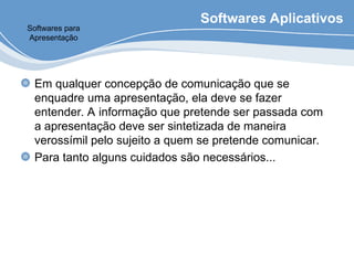 Softwares Aplicativos
Em qualquer concepção de comunicação que se
enquadre uma apresentação, ela deve se fazer
entender. A informação que pretende ser passada com
a apresentação deve ser sintetizada de maneira
verossímil pelo sujeito a quem se pretende comunicar.
Para tanto alguns cuidados são necessários...
Softwares para
Apresentação
 