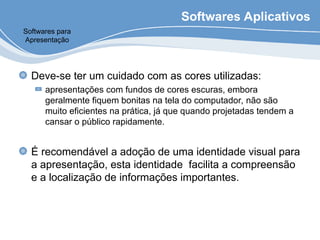 Softwares Aplicativos
Deve-se ter um cuidado com as cores utilizadas:
apresentações com fundos de cores escuras, embora
geralmente fiquem bonitas na tela do computador, não são
muito eficientes na prática, já que quando projetadas tendem a
cansar o público rapidamente.
É recomendável a adoção de uma identidade visual para
a apresentação, esta identidade facilita a compreensão
e a localização de informações importantes.
Softwares para
Apresentação
 