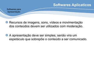 Softwares Aplicaticos
Recursos de imagens, sons, vídeos e movimentação
dos conteúdos devem ser utilizados com moderação.
A apresentação deve ser simples, senão vira um
espetáculo que sobrepõe o conteúdo a ser comunicado.
Softwares para
Apresentação
 