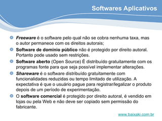 Softwares Aplicativos
Freeware é o software pelo qual não se cobra nenhuma taxa, mas
o autor permanece com os direitos autorais;
Software de domínio público não é protegido por direito autoral.
Portanto pode usado sem restrições.
Software aberto (Open Source) É distribuído gratuitamente com os
programas fonte para que seja possível implementar alterações.
Shareware é o software distribuído gratuitamente com
funcionalidades reduzidas ou tempo limitado de utilização. A
expectativa é que o usuário pague para registrar/legalizar o produto
depois de um período de experimentação.
O software comercial é protegido por direito autoral, é vendido em
lojas ou pela Web e não deve ser copiado sem permissão do
fabricante.
www.baixaki.com.br
 