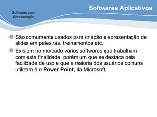 Softwares Aplicativos
São comumente usados para criação e apresentação de
slides em palestras, treinamentos etc.
Existem no mercado vários softwares que trabalham
com esta finalidade, porém um que se destaca pela
facilidade de uso e que a maioria dos usuários comuns
utilizam é o Power Point, da Microsoft.
Softwares para
Apresentação
 