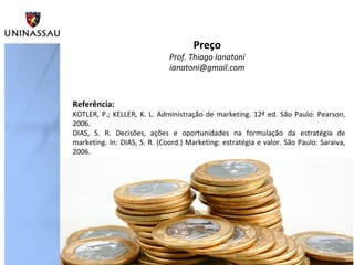 Preço

Prof. Thiago Ianatoni
ianatoni@gmail.com

Referência:

KOTLER, P.; KELLER, K. L. Administração de marketing. 12ª ed. São Paulo: Pearson,
2006.
DIAS, S. R. Decisões, ações e oportunidades na formulação da estratégia de
marketing. In: DIAS, S. R. (Coord.) Marketing: estratégia e valor. São Paulo: Saraiva,
2006.

 
