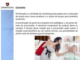 Conceito
Precificação é a atividade de marketing preocupada com a colocação
de preços para novos produtos e o ajuste de preços para produtos
existentes.
A precificação faz parte do composto mercadológico e, do ponto-devista do consumidor, é elemento inseparável do produto (bem ou
serviço). É através dessa relação que o consumidor pode avaliar a
relação custo-benefício ou, em outros termos, sua possibilidade de
extrair valor do dinheiro que ele despende.

 