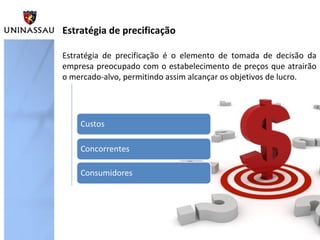 Estratégia de precificação
Estratégia de precificação é o elemento de tomada de decisão da
empresa preocupado com o estabelecimento de preços que atrairão
o mercado-alvo, permitindo assim alcançar os objetivos de lucro.

 