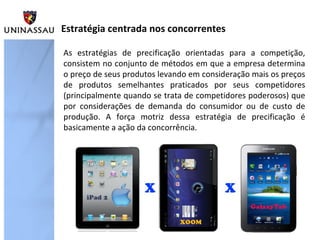 Estratégia centrada nos concorrentes
As estratégias de precificação orientadas para a competição,
consistem no conjunto de métodos em que a empresa determina
o preço de seus produtos levando em consideração mais os preços
de produtos semelhantes praticados por seus competidores
(principalmente quando se trata de competidores poderosos) que
por considerações de demanda do consumidor ou de custo de
produção. A força motriz dessa estratégia de precificação é
basicamente a ação da concorrência.

 
