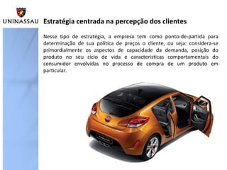 Estratégia centrada na percepção dos clientes
Nesse tipo de estratégia, a empresa tem como ponto-de-partida para
determinação de sua política de preços o cliente, ou seja: considera-se
primordialmente os aspectos de capacidade da demanda, posição do
produto no seu ciclo de vida e características comportamentais do
consumidor envolvidas no processo de compra de um produto em
particular.

 