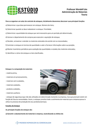 Professor Wendell Léo
Administração de Materiais
Teoria
Para se organizar um setor de controle de estoques, inicialmente deveremos descrever suas principais funções:
a) Determinar o que deve permanecer em estoque. Número de itens;
b) Determinar quando se deve reabastecer o estoque. Prioridade;
c) Determinar a quantidade de estoque que será necessário para um período pré-determinado;
d) Acionar o departamento de compras para executar a aquisição de estoque;
e) Receber, armazenar e atender os materiais estocados de acordo com as necessidades;
f) Controlar o estoque em termos de quantidade e valor e fornecer informações sobre sua posição;
g) Manter inventários periódicos para avaliação das quantidades e estados dos materiais estocados;
h) Identificar e retirar do estoque os itens danificados.

Estoque é a composição de materiais:
- matéria-prima,
- materiais em processamento,
- materiais semi-acabados,
- materiais acabados,
- produtos acabados,
- materiais auxiliares
- estoque de segurança (que não são utilizados em determinado momento na empresa, mas que precisam existir em
função de futuras necessidades. Assim, o estoque constitui todo o sortimento de materiais que a empresa possui e
utiliza no processo de produção de seus produtos/serviços.
Funções do Estoque
As principais funções do estoque são:
a) Garantir o abastecimento de materiais à empresa, neutralizando os efeitos de:

2

É PROIBIDO REPRODUZIR OU COMERCIALIZAR

www.estudioaulas.com.br

 