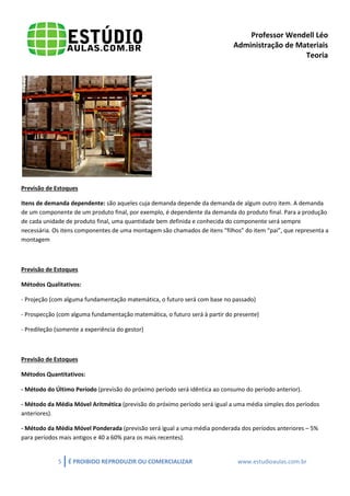 Professor Wendell Léo
Administração de Materiais
Teoria

Previsão de Estoques
Itens de demanda dependente: são aqueles cuja demanda depende da demanda de algum outro item. A demanda
de um componente de um produto final, por exemplo, é dependente da demanda do produto final. Para a produção
de cada unidade de produto final, uma quantidade bem definida e conhecida do componente será sempre
necessária. Os itens componentes de uma montagem são chamados de itens “filhos” do item “pai”, que representa a
montagem

Previsão de Estoques
Métodos Qualitativos:
- Projeção (com alguma fundamentação matemática, o futuro será com base no passado)
- Prospecção (com alguma fundamentação matemática, o futuro será à partir do presente)
- Predileção (somente a experiência do gestor)

Previsão de Estoques
Métodos Quantitativos:
- Método do Último Período (previsão do próximo período será idêntica ao consumo do período anterior).
- Método da Média Móvel Aritmética (previsão do próximo período será igual a uma média simples dos períodos
anteriores).
- Método da Média Móvel Ponderada (previsão será igual a uma média ponderada dos períodos anteriores – 5%
para períodos mais antigos e 40 a 60% para os mais recentes).

5

É PROIBIDO REPRODUZIR OU COMERCIALIZAR

www.estudioaulas.com.br

 