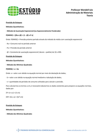 Professor Wendell Léo
Administração de Materiais
Teoria
Previsão de Estoques
Métodos Quantitativos:
- Método da Suavização Exponencial (ou Exponencialmente Ponderado)
P(MMSE) = [(Ra x @) + (1 - @) x P a]
Onde: P(MMSE) = Previsão próximo período através do método da média com suavização exponencial
- Ra = Consumo real no período anterior
- Pa = Previsão do período anterior
- @ = Constante de suavização exponencial ( desvio – padrão) de 10 a 30%
Previsão de Estoques
Métodos Quantitativos:
- Método dos Mínimos Quadrados
P(MMQ) = a + bx
Onde: a = valor a ser obtido na equação normal por meio da tabulação de dados;
- b = valor a ser obtido na equação normal mediante a tabulação de dados;
- x = quantidades de períodos de consumo utilizados para calcular a previsão.
Para calcularmos os termos a e b, é necessário tabularmos os dados existentes para preparar as equações normais,
dadas por:
ΣY= (n x a) + (Σ x b)
ΣXY= (Σx x a) + (Σx² x b)

Previsão de Estoques
Métodos Quantitativos:
- Método dos Mínimos Quadrados

6

É PROIBIDO REPRODUZIR OU COMERCIALIZAR

www.estudioaulas.com.br

 