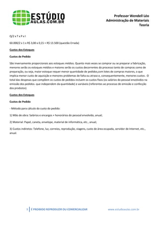 Professor Wendell Léo
Administração de Materiais
Teoria
Q/2 x T x P x I
60.000/2 x 1 x R$ 3,00 x 0,15 = R$ 13.500 (questão Errada)
Custos dos Estoques
Custos de Pedido
São inversamente proporcionais aos estoques médios. Quanto mais vezes se comprar ou se preparar a fabricação,
menores serão os estoques médios e maiores serão os custos decorrentes do processo tanto de compras como de
preparação, ou seja, maior estoque requer menor quantidade de pedidos,com lotes de compras maiores, o que
implica menor custo de aquisição e menores problemas de falta ou atraso e, consequentemente, menores custos . O
total das despesas que compõem os custos de pedidos incluem os custos fixos (os salários do pessoal envolvidos na
emissão dos pedidos- que independem da quantidade) e variáveis (referentes ao processo de emissão e confecção
dos produtos).
Custos dos Estoques
Custos de Pedido
- Método para cálculo do custo do pedido:
1) Mão de obra: Salários e encargos + honorários do pessoal envolvido, anual;
2) Material: Papel, caneta, envelope, material de informática, etc., anual;
3) Custos indiretos: Telefone, luz, correios, reprodução, viagens, custo de área ocupada, servidor de Internet, etc.,
anual.

9

É PROIBIDO REPRODUZIR OU COMERCIALIZAR

www.estudioaulas.com.br

 