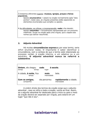 2
3.Visitamos diferentes lugares: museus, igrejas, praças e feiras
populares.
Aposto enumerativo – estará na oração normalmente após “dois
pontos”; neste caso, as vírgulas presentes estão separando os
elementos enumerados que compõe o a aposto.
4.As dificuldades, as críticas, a incompreensão, nada o fez desistir.
Aposto resumidor – normalmente representado por um pronome
indefinido. Surge na oração após uma vírgula, que o separa dos
nomes que estiver resumindo.
2. Adjunto Adverbial
Há muitas circunstâncias expressas por esse termo; seria
difícil enumerar todas. O importante é saber identificar a
circunstância, com a certeza de que o termo está relacionado ao
processo verbal, à oração interira, a um adjetivo ou a um
advérbio. O adjunto adverbial nunca se referirá a
substantivo.
Ontem, ele chegou cedo à escola.
tempo tempo lugar
A cidade, à noite, fica mais bela.
tempo intensidade
Com os amigos, ela percorreu rapidamente a cidade.
companhia intensidade
A ordem direta dos termos da oração exige que o adjunto
adverbial , caso se refira a toda a oração, venha ao final. Assim,
se o adjunto adverbial for deslocado para o início ou para o meio
da oração deverá ser separado por vírgula, pois estará em um
lugar “que não é seu”.
 