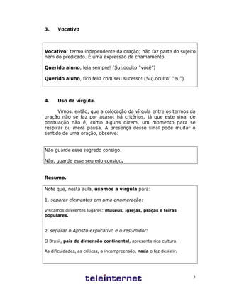 3
3. Vocativo
Vocativo: termo independente da oração; não faz parte do sujeito
nem do predicado. É uma expressão de chamamento.
Querido aluno, leia sempre! (Suj.oculto:“você”)
Querido aluno, fico feliz com seu sucesso! (Suj.oculto: “eu”)
4. Uso da vírgula.
Vimos, então, que a colocação da vírgula entre os termos da
oração não se faz por acaso: há critérios, já que este sinal de
pontuação não é, como alguns dizem, um momento para se
respirar ou mera pausa. A presença desse sinal pode mudar o
sentido de uma oração, observe:
Não guarde esse segredo consigo.
Não, guarde esse segredo consigo.
Resumo.
Note que, nesta aula, usamos a vírgula para:
1. separar elementos em uma enumeração:
Visitamos diferentes lugares: museus, igrejas, praças e feiras
populares.
2. separar o Aposto explicativo e o resumidor:
O Brasil, país de dimensão continental, apresenta rica cultura.
As dificuldades, as críticas, a incompreensão, nada o fez desistir.
 