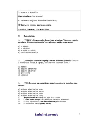 4
3. separar o Vocativo:
Querido aluno, leia sempre!
4. separar o Adjunto Adverbial deslocado:
Ontem, ele chegou cedo à escola.
A cidade, à noite, fica mais bela.
5. Exercícios.
1. (FEBASP) No exemplo de período simples: “Santos, cidade
paulista, é importante porto”, as vírgulas estão separando:
a) o aposto;
b) o vocativo
c) a elipse do verbo;
d) termos coordenados.
2. (Fundação Carlos Chagas) Analise o termo grifado: “Uniu-se
à melhor das noivas, a Igreja, e Oxalá você se amem tanto.”
a) aposto
b) adjunto adnominal
c) adjunto adverbial
d) pleonasmo
e) vocativo
3. (FEI) Resolva as questões a seguir conforme o código que
segue:
a) adjunto adverbial de lugar
b) adjunto adverbial de tempo
c) adjunto adverbial de modo
d) adjunto adverbial de causa
I. Segunda-feira haverá um jogo importante.
II. Com o mau tempo não podemos trabalhar ao relento.
III. O livro foi acolhido com entusiasmo pelos leitores.
IV. O automóvel parou perto do rio.
 