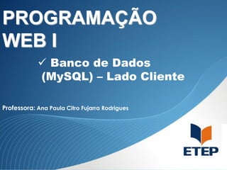 PROGRAMAÇÃO
WEB I
 Banco de Dados
(MySQL) – Lado Cliente
Professora: Ana Paula Citro Fujarra Rodrigues

 