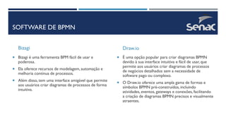SOFTWARE DE BPMN
Bizagi
 Bizagi é uma ferramenta BPM fácil de usar e
poderosa.
 Ela oferece recursos de modelagem, automação e
melhoria contínua de processos.
 Além disso, tem uma interface amigável que permite
aos usuários criar diagramas de processos de forma
intuitiva.
Draw.io
 É uma opção popular para criar diagramas BPMN
devido à sua interface intuitiva e fácil de usar, que
permite aos usuários criar diagramas de processos
de negócios detalhados sem a necessidade de
software pago ou complexo.
 O Draw.io oferece uma ampla gama de formas e
símbolos BPMN pré-construídos, incluindo
atividades, eventos, gateways e conexões, facilitando
a criação de diagramas BPMN precisos e visualmente
atraentes.
 