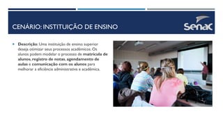 CENÁRIO: INSTITUIÇÃO DE ENSINO
 Descrição: Uma instituição de ensino superior
deseja otimizar seus processos acadêmicos. Os
alunos podem modelar o processo de matrícula de
alunos, registro de notas, agendamento de
aulas e comunicação com os alunos para
melhorar a eficiência administrativa e acadêmica.
 