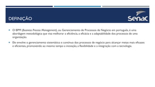 DEFINIÇÃO
 O BPM (Business Process Management), ou Gerenciamento de Processos de Negócio em português, é uma
abordagem metodológica que visa melhorar a eficiência, a eficácia e a adaptabilidade dos processos de uma
organização.
 Ele envolve o gerenciamento sistemático e contínuo dos processos de negócio para alcançar metas mais eficazes
e eficientes, promovendo ao mesmo tempo a inovação, a flexibilidade e a integração com a tecnologia.
 