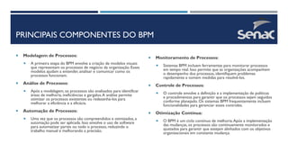 PRINCIPAIS COMPONENTES DO BPM
 Modelagem de Processos:
 A primeira etapa do BPM envolve a criação de modelos visuais
que representam os processos de negócio da organização. Esses
modelos ajudam a entender, analisar e comunicar como os
processos funcionam.
 Análise de Processos:
 Após a modelagem, os processos são analisados para identificar
áreas de melhoria, ineficiências e gargalos.A análise permite
otimizar os processos existentes ou redesenhá-los para
melhorar a eficiência e a eficácia.
 Automação de Processos:
 Uma vez que os processos são compreendidos e otimizados, a
automação pode ser aplicada. Isso envolve o uso de software
para automatizar partes ou todo o processo, reduzindo o
trabalho manual e melhorando a precisão.
 Monitoramento de Processos:
 Sistemas BPM incluem ferramentas para monitorar processos
em tempo real. Isso permite que as organizações acompanhem
o desempenho dos processos, identifiquem problemas
rapidamente e tomem medidas para resolvê-los.
 Controle de Processos:
 O controle envolve a definição e a implementação de políticas
e procedimentos para garantir que os processos sejam seguidos
conforme planejado. Os sistemas BPM frequentemente incluem
funcionalidades para gerenciar esses controles.
 Otimização Contínua:
 O BPM é um ciclo contínuo de melhoria.Após a implementação
das mudanças, os processos são continuamente monitorados e
ajustados para garantir que estejam alinhados com os objetivos
organizacionais em constante mudança.
 