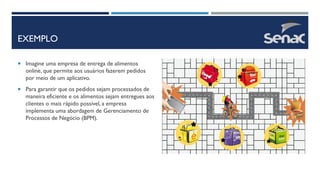 EXEMPLO
 Imagine uma empresa de entrega de alimentos
online, que permite aos usuários fazerem pedidos
por meio de um aplicativo.
 Para garantir que os pedidos sejam processados de
maneira eficiente e os alimentos sejam entregues aos
clientes o mais rápido possível, a empresa
implementa uma abordagem de Gerenciamento de
Processos de Negócio (BPM).
 