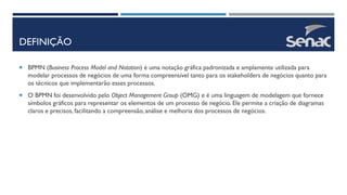 DEFINIÇÃO
 BPMN (Business Process Model and Notation) é uma notação gráfica padronizada e amplamente utilizada para
modelar processos de negócios de uma forma compreensível tanto para os stakeholders de negócios quanto para
os técnicos que implementarão esses processos.
 O BPMN foi desenvolvido pelo Object Management Group (OMG) e é uma linguagem de modelagem que fornece
símbolos gráficos para representar os elementos de um processo de negócio. Ele permite a criação de diagramas
claros e precisos, facilitando a compreensão, análise e melhoria dos processos de negócios.
 