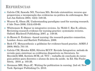 REFERÊNCIAS 
Galvão CM, Sawada NO, Trevizan MA. Revisão sistemática: recurso que proporciona a incorporação das evidencias na prática da enfermagem. Rev Lat-Am Enferm 2004; 12(3): 549-56. 
Weaver K, Olson JK. Understanding paradigms used for nursing research. J Adv Nurs 2006; 53(4):459‐69. 
Whittemore R. Rigour in integrative reviews. In: Webb C, Roe B, editors. Reviewing research evidence for nursing practice: systematic reviews. Oxford: Blackwell Publishing; 2007. p. 149‐56. 
Jo Brown S. Evidence –based nursing: the research-practice connection. London: Jones and Bartlett Publishers, 2009. 
Beck CT. Metasynthesis: a goldmine for evidence‐based practice. AORN J 2009; 90(5):.701‐10. 
Galvão CM, Mendes KDS, Silveira RCCP. Revisão Integrativa: método de revisão para sintetizar as evidências disponíveis na literatura. In: Brevidelli MM, Sertório SCM, ed. TCC –trabalho de conclusão de curso: guia prático para docentes e alunos da área da saúde. 4a Ed. São Paulo: Iátria, 2010. p. 105-26. 
Oermann MH, Hays JC. Writing for publication in nursing. 2nd ed. New York: Springer Publishing Co. 2010. 