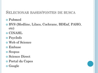 SELECIONARBASES/FONTESDEBUSCA 
Pubmed 
BVS (Medline, Lilacs, Cochrane, BDEnf, PAHO, etc) 
CINAHL 
PsycInfo 
Web of Science 
Embase 
Scopus 
Science Direct 
Portal da Capes 
Google  