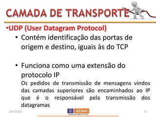 •UDP (User Datagram Protocol)
  • Contém identificação das portas de
    origem e destino, iguais às do TCP

     • Funciona como uma extensão do
       protocolo IP
          Os pedidos de transmissão de mensagens vindos
          das camadas superiores são encaminhados ao IP
          que é o responsável pela transmissão dos
          datagramas
 29/11/2012                                         10
 