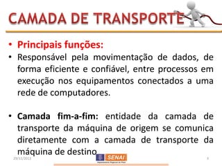 • Principais funções:
• Responsável pela movimentação de dados, de
  forma eficiente e confiável, entre processos em
  execução nos equipamentos conectados a uma
  rede de computadores.

• Camada fim-a-fim: entidade da camada de
  transporte da máquina de origem se comunica
  diretamente com a camada de transporte da
  máquina de destino
 29/11/2012                                    3
 