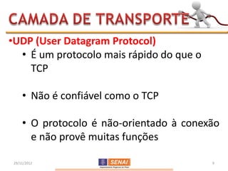 •UDP (User Datagram Protocol)
  • É um protocolo mais rápido do que o
    TCP

     • Não é confiável como o TCP

     • O protocolo é não-orientado à conexão
       e não provê muitas funções

 29/11/2012                               9
 