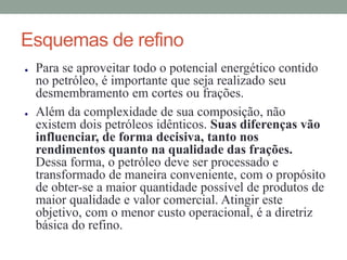 Esquemas de refino
● Para se aproveitar todo o potencial energético contido
no petróleo, é importante que seja realizado seu
desmembramento em cortes ou frações.
● Além da complexidade de sua composição, não
existem dois petróleos idênticos. Suas diferenças vão
influenciar, de forma decisiva, tanto nos
rendimentos quanto na qualidade das frações.
Dessa forma, o petróleo deve ser processado e
transformado de maneira conveniente, com o propósito
de obter-se a maior quantidade possível de produtos de
maior qualidade e valor comercial. Atingir este
objetivo, com o menor custo operacional, é a diretriz
básica do refino.
 