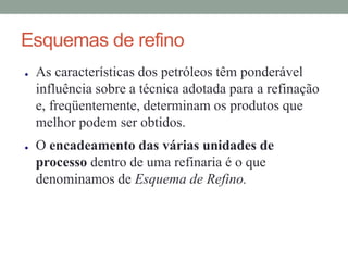 Esquemas de refino
● As características dos petróleos têm ponderável
influência sobre a técnica adotada para a refinação
e, freqüentemente, determinam os produtos que
melhor podem ser obtidos.
● O encadeamento das várias unidades de
processo dentro de uma refinaria é o que
denominamos de Esquema de Refino.
 