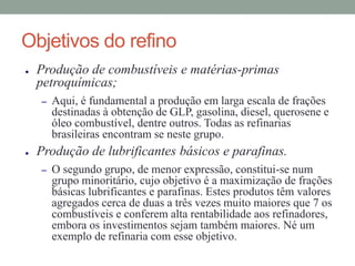 Objetivos do refino
● Produção de combustíveis e matérias-primas
petroquímicas;
– Aqui, é fundamental a produção em larga escala de frações
destinadas à obtenção de GLP, gasolina, diesel, querosene e
óleo combustível, dentre outros. Todas as refinarias
brasileiras encontram se neste grupo.
● Produção de lubrificantes básicos e parafinas.
– O segundo grupo, de menor expressão, constitui-se num
grupo minoritário, cujo objetivo é a maximização de frações
básicas lubrificantes e parafinas. Estes produtos têm valores
agregados cerca de duas a três vezes muito maiores que 7 os
combustíveis e conferem alta rentabilidade aos refinadores,
embora os investimentos sejam também maiores. Né um
exemplo de refinaria com esse objetivo.
 