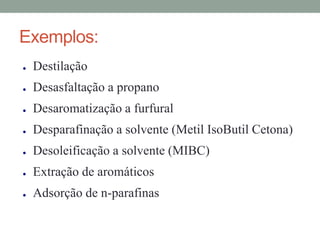Exemplos:
● Destilação
● Desasfaltação a propano
● Desaromatização a furfural
● Desparafinação a solvente (Metil IsoButil Cetona)
● Desoleificação a solvente (MIBC)
● Extração de aromáticos
● Adsorção de n-parafinas
 