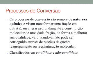 Processos de Conversão
● Os processos de conversão são sempre de natureza
química e visam transformar uma fração em
outra(s), ou alterar profundamente a constituição
molecular de uma dada fração, de forma a melhorar
sua qualidade, valorizando-a. Isto pode ser
conseguido através de reações de quebra,
reagrupamento ou reestruturação molecular.
● Classificados em catalíticos e não-catalíticos
 