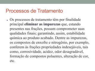 Processos de Tratamento
● Os processos de tratamento têm por finalidade
principal eliminar as impurezas que, estando
presentes nas frações, possam comprometer suas
qualidades finais; garantindo, assim, estabilidade
química ao produto acabado. Dentre as impurezas,
os compostos de enxofre e nitrogênio, por exemplo,
conferem às frações propriedades indesejáveis, tais
como, corrosividade, acidez, odor desagradável,
formação de compostos poluentes, alteração de cor,
etc.
 