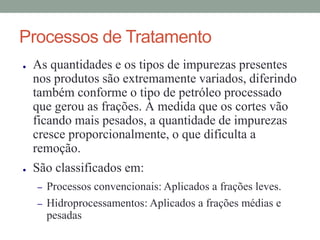 Processos de Tratamento
● As quantidades e os tipos de impurezas presentes
nos produtos são extremamente variados, diferindo
também conforme o tipo de petróleo processado
que gerou as frações. À medida que os cortes vão
ficando mais pesados, a quantidade de impurezas
cresce proporcionalmente, o que dificulta a
remoção.
● São classificados em:
– Processos convencionais: Aplicados a frações leves.
– Hidroprocessamentos: Aplicados a frações médias e
pesadas
 