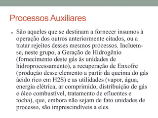 Processos Auxiliares
● São aqueles que se destinam a fornecer insumos à
operação dos outros anteriormente citados, ou a
tratar rejeitos desses mesmos processos. Incluem-
se, neste grupo, a Geração de Hidrogênio
(fornecimento deste gás às unidades de
hidroprocessamento), a recuperação de Enxofre
(produção desse elemento a partir da queima do gás
ácido rico em H2S) e as utilidades (vapor, água,
energia elétrica, ar comprimido, distribuição de gás
e óleo combustível, tratamento de efluentes e
tocha), que, embora não sejam de fato unidades de
processo, são imprescindíveis a eles.
 