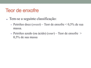 Teor de enxofre
● Tem-se a seguinte classificação:
– Petróleo doce (sweet) – Teor de enxofre < 0,5% de sua
massa.
– Petróleo azedo (ou ácido) (sour) – Teor de enxofre >
0,5% de sua massa
 