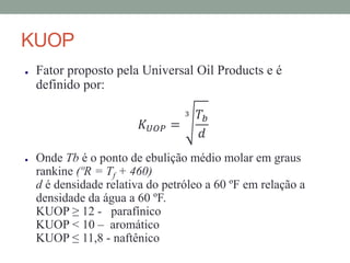 KUOP
● Fator proposto pela Universal Oil Products e é
definido por:
𝐾 𝑈𝑂𝑃 =
3 𝑇𝑏
𝑑
● Onde Tb é o ponto de ebulição médio molar em graus
rankine (ºR = Tf + 460)
d é densidade relativa do petróleo a 60 ºF em relação a
densidade da água a 60 ºF.
KUOP ≥ 12 - parafínico
KUOP < 10 – aromático
KUOP ≤ 11,8 - naftênico
 
