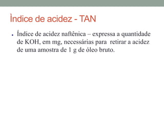 Ìndice de acidez - TAN
● Índice de acidez naftênica – expressa a quantidade
de KOH, em mg, necessárias para retirar a acidez
de uma amostra de 1 g de óleo bruto.
 