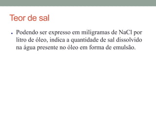 Teor de sal
● Podendo ser expresso em miligramas de NaCl por
litro de óleo, indica a quantidade de sal dissolvido
na água presente no óleo em forma de emulsão.
 
