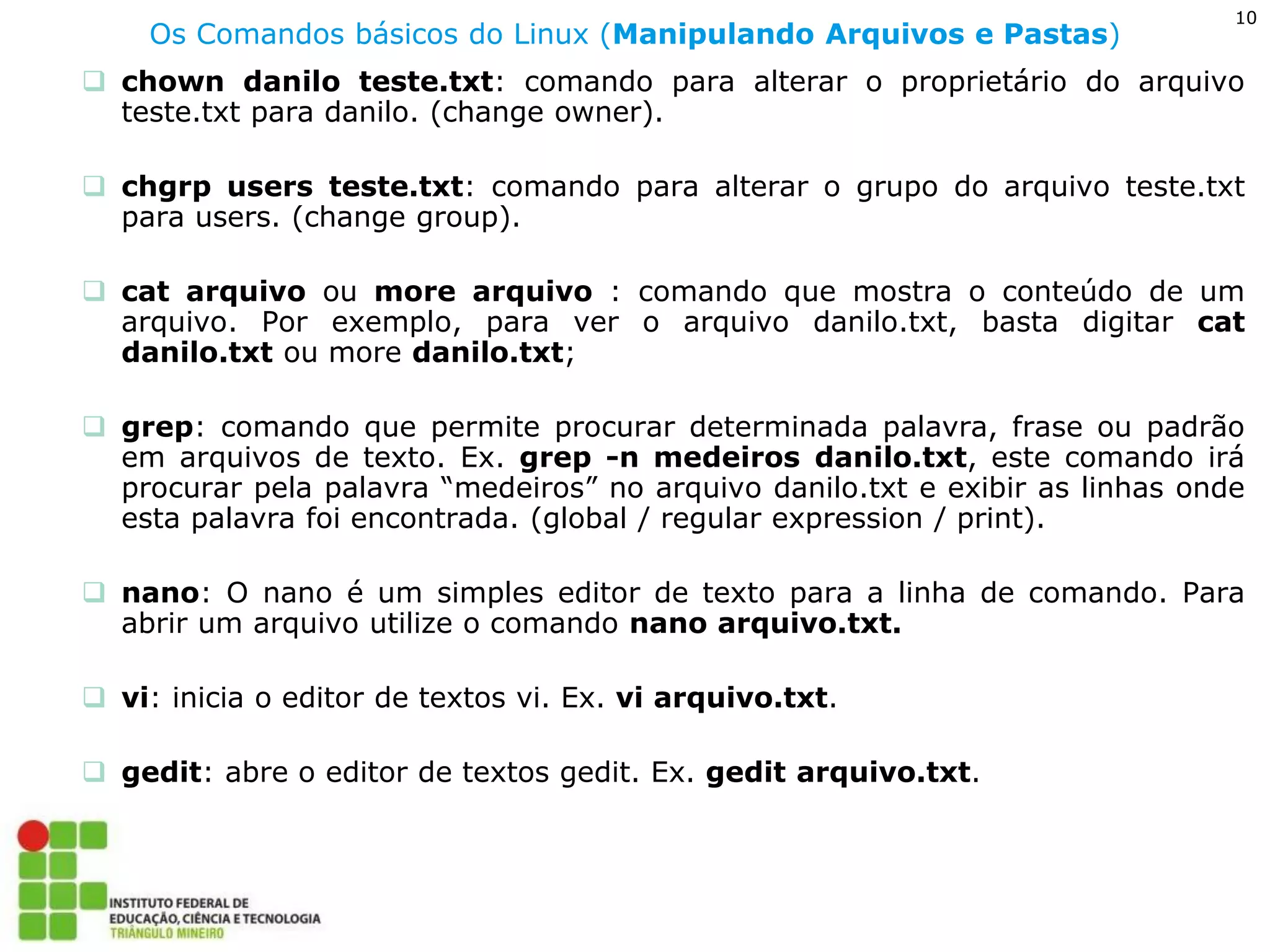 10 
Os Comandos básicos do Linux (Manipulando Arquivos e Pastas) 
chown danilo teste.txt: comando para alterar o proprietário do arquivo teste.txt para danilo. (change owner). 
chgrp users teste.txt: comando para alterar o grupo do arquivo teste.txt para users. (change group). 
cat arquivo ou more arquivo : comando que mostra o conteúdo de um arquivo. Por exemplo, para ver o arquivo danilo.txt, basta digitar cat danilo.txt ou more danilo.txt; 
grep: comando que permite procurar determinada palavra, frase ou padrão em arquivos de texto. Ex. grep -n medeiros danilo.txt, este comando irá procurar pela palavra “medeiros” no arquivo danilo.txt e exibir as linhas onde esta palavra foi encontrada. (global / regular expression / print). 
nano: O nano é um simples editor de texto para a linha de comando. Para abrir um arquivo utilize o comando nano arquivo.txt. 
vi: inicia o editor de textos vi. Ex. vi arquivo.txt. 
gedit: abre o editor de textos gedit. Ex. gedit arquivo.txt.  