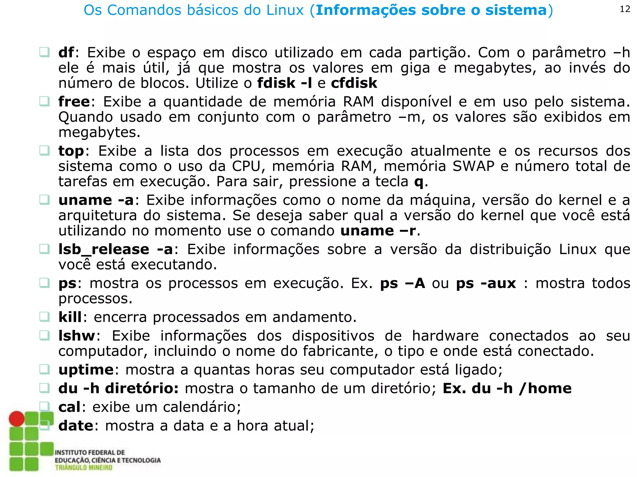12 
Os Comandos básicos do Linux (Informações sobre o sistema) 
df: Exibe o espaço em disco utilizado em cada partição. Com o parâmetro –h ele é mais útil, já que mostra os valores em giga e megabytes, ao invés do número de blocos. Utilize o fdisk -l e cfdisk 
free: Exibe a quantidade de memória RAM disponível e em uso pelo sistema. Quando usado em conjunto com o parâmetro –m, os valores são exibidos em megabytes. 
top: Exibe a lista dos processos em execução atualmente e os recursos dos sistema como o uso da CPU, memória RAM, memória SWAP e número total de tarefas em execução. Para sair, pressione a tecla q. 
uname -a: Exibe informações como o nome da máquina, versão do kernel e a arquitetura do sistema. Se deseja saber qual a versão do kernel que você está utilizando no momento use o comando uname –r. 
lsb_release -a: Exibe informações sobre a versão da distribuição Linux que você está executando. 
ps: mostra os processos em execução. Ex. ps –A ou ps -aux : mostra todos processos. 
kill: encerra processados em andamento. 
lshw: Exibe informações dos dispositivos de hardware conectados ao seu computador, incluindo o nome do fabricante, o tipo e onde está conectado. 
uptime: mostra a quantas horas seu computador está ligado; 
du -h diretório: mostra o tamanho de um diretório; Ex. du -h /home 
cal: exibe um calendário; 
date: mostra a data e a hora atual;  